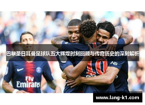 巴黎圣日耳曼足球队五大辉煌时刻回顾与传奇历史的深刻解析