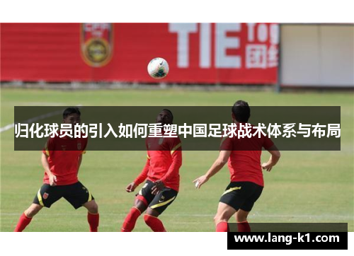归化球员的引入如何重塑中国足球战术体系与布局 归化球员的引入如何重塑中国足球战术体系与布局