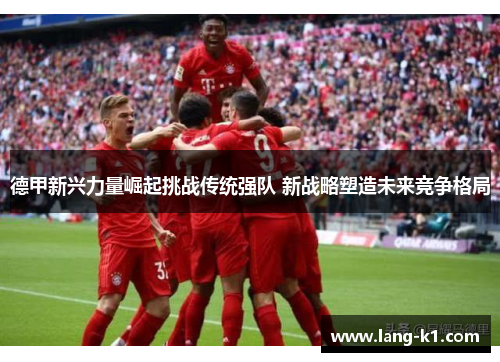 德甲新兴力量崛起挑战传统强队 新战略塑造未来竞争格局
