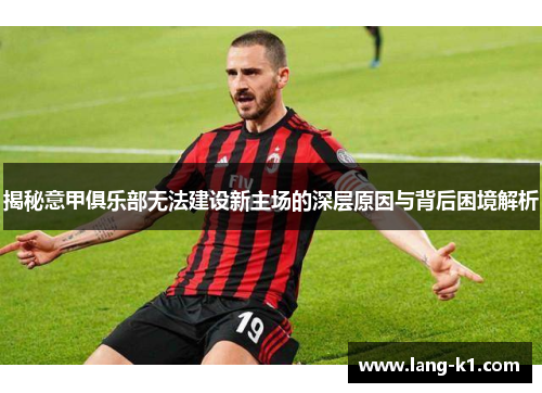 揭秘意甲俱乐部无法建设新主场的深层原因与背后困境解析 揭秘意甲俱乐部无法建设新主场的深层原因与背后困境解析