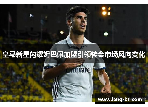 皇马新星闪耀姆巴佩加盟引领转会市场风向变化