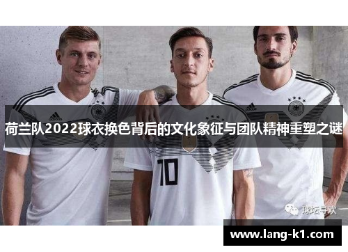 荷兰队2022球衣换色背后的文化象征与团队精神重塑之谜