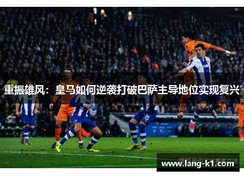 重振雄风：皇马如何逆袭打破巴萨主导地位实现复兴