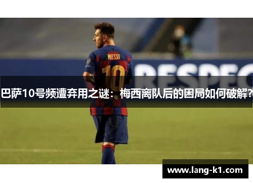 巴萨10号频遭弃用之谜：梅西离队后的困局如何破解？