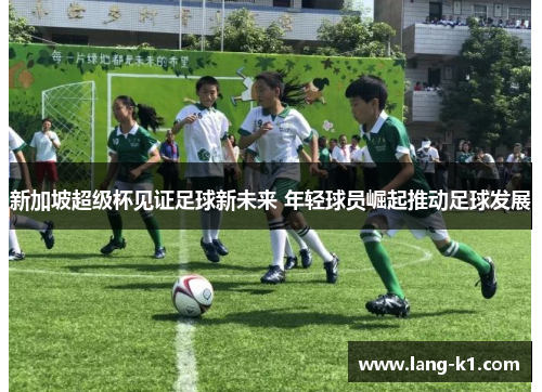 新加坡超级杯见证足球新未来 年轻球员崛起推动足球发展 新加坡超级杯见证足球新未来 年轻球员崛起推动足球发展