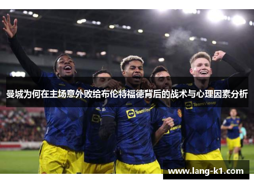 曼城为何在主场意外败给布伦特福德背后的战术与心理因素分析 曼城为何在主场意外败给布伦特福德背后的战术与心理因素分析