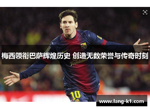 梅西领衔巴萨辉煌历史 创造无数荣誉与传奇时刻 梅西领衔巴萨辉煌历史 创造无数荣誉与传奇时刻