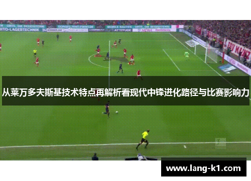 从莱万多夫斯基技术特点再解析看现代中锋进化路径与比赛影响力 从莱万多夫斯基技术特点再解析看现代中锋进化路径与比赛影响力
