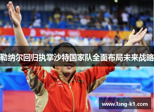 勒纳尔回归执掌沙特国家队全面布局未来战略 勒纳尔回归执掌沙特国家队全面布局未来战略
