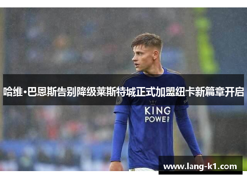 哈维·巴恩斯告别降级莱斯特城正式加盟纽卡新篇章开启