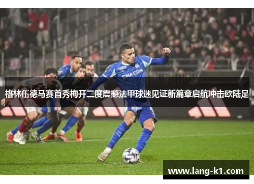 格林伍德马赛首秀梅开二度震撼法甲球迷见证新篇章启航冲击欧陆足