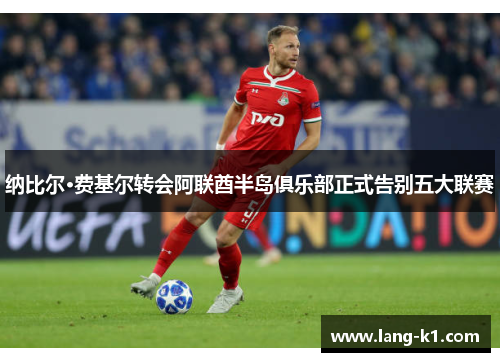 纳比尔·费基尔转会阿联酋半岛俱乐部正式告别五大联赛 纳比尔·费基尔转会阿联酋半岛俱乐部正式告别五大联赛