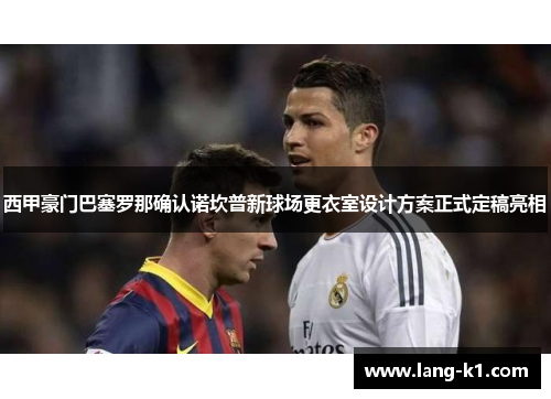 西甲豪门巴塞罗那确认诺坎普新球场更衣室设计方案正式定稿亮相