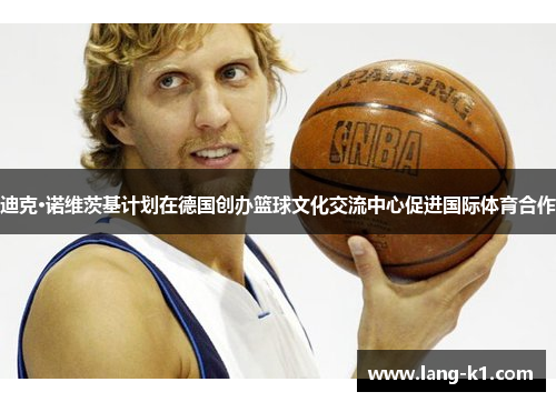 迪克·诺维茨基计划在德国创办篮球文化交流中心促进国际体育合作